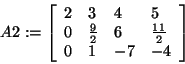 \begin{displaymath}
A2: = \left[ {{\begin{array}{*{20}c}
2 \hfill & 3 \hfill & ...
...ill & { - 7} \hfill & { - 4} \hfill \\
\end{array} }} \right]
\end{displaymath}