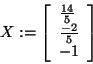 \begin{displaymath}
X: = \left[ {{\begin{array}{*{20}c}
{\frac{14}{5}} \hfill \...
... - 2}{5}} \hfill \\
{ - 1} \hfill \\
\end{array} }} \right]
\end{displaymath}