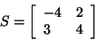 \begin{displaymath}
S = \left[ {{\begin{array}{*{20}c}
{ - 4} \hfill & 2 \hfill \\
3 \hfill & 4 \hfill \\
\end{array} }} \right]
\end{displaymath}