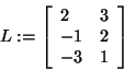 \begin{displaymath}
L: = \left[ {{\begin{array}{*{20}c}
2 \hfill & 3 \hfill \\ ...
...hfill \\
{ - 3} \hfill & 1 \hfill \\
\end{array} }} \right]
\end{displaymath}