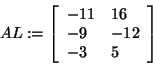 \begin{displaymath}
AL: = \left[ {{\begin{array}{*{20}c}
{ - 11} \hfill & {16} ...
...hfill \\
{ - 3} \hfill & 5 \hfill \\
\end{array} }} \right]
\end{displaymath}